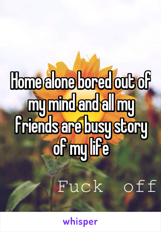 Home alone bored out of my mind and all my friends are busy story of my life