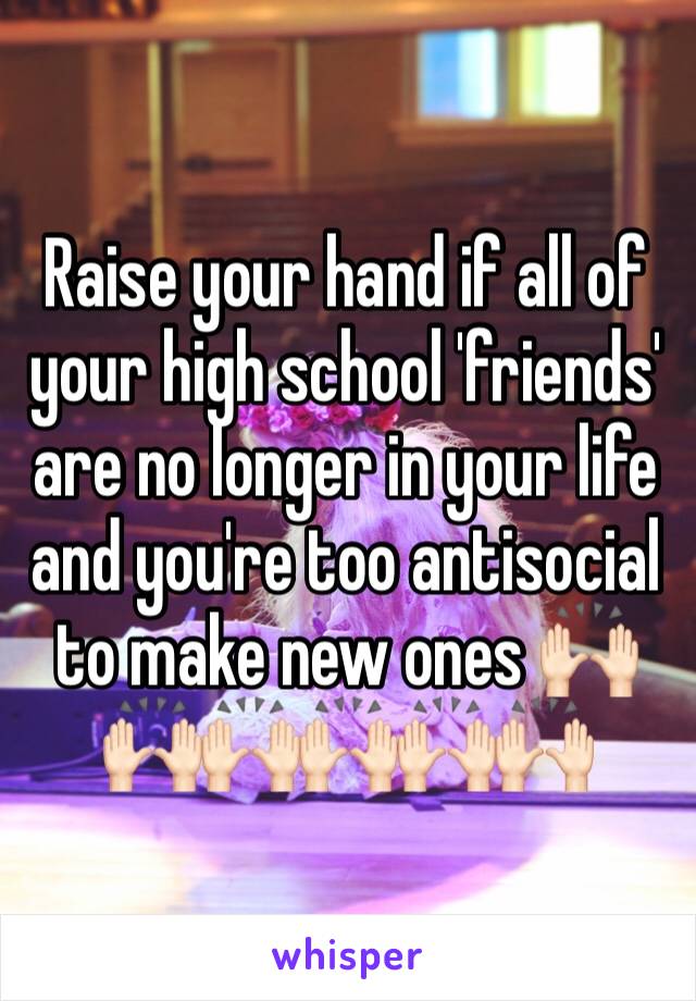 Raise your hand if all of your high school 'friends' are no longer in your life and you're too antisocial to make new ones 🙌🏻🙌🏻🙌🏻🙌🏻🙌🏻🙌🏻