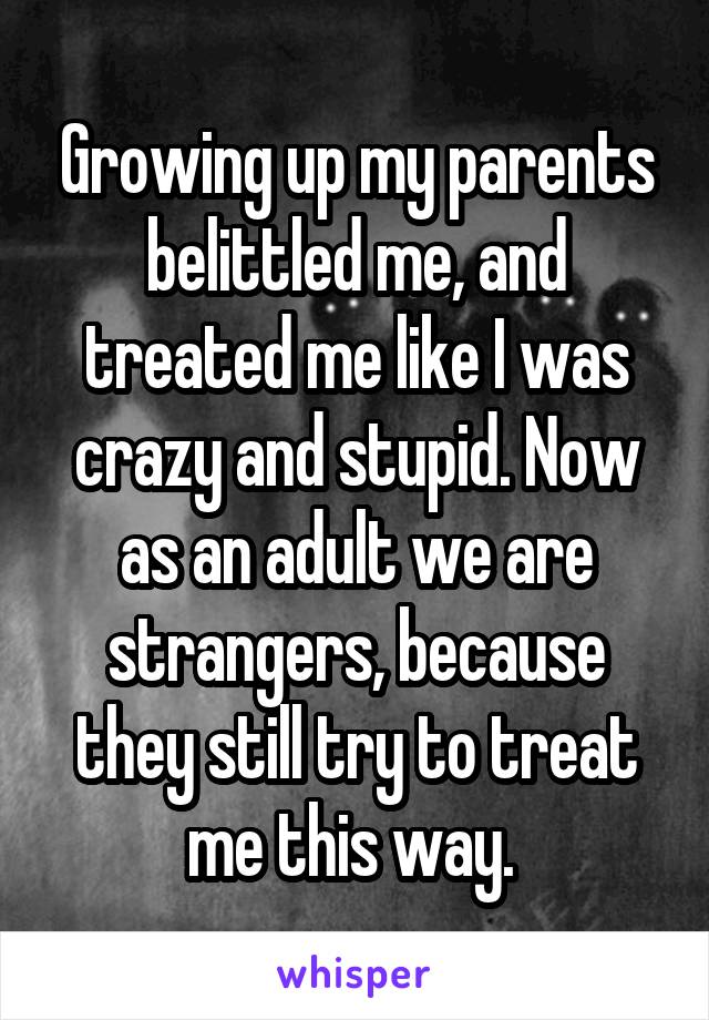Growing up my parents belittled me, and treated me like I was crazy and stupid. Now as an adult we are strangers, because they still try to treat me this way. 
