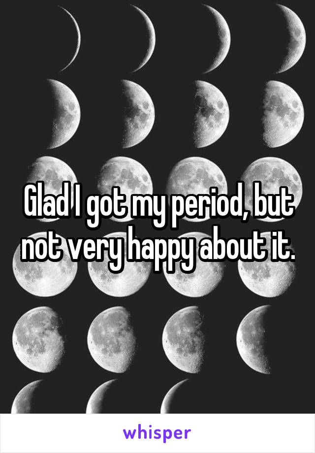 Glad I got my period, but not very happy about it.