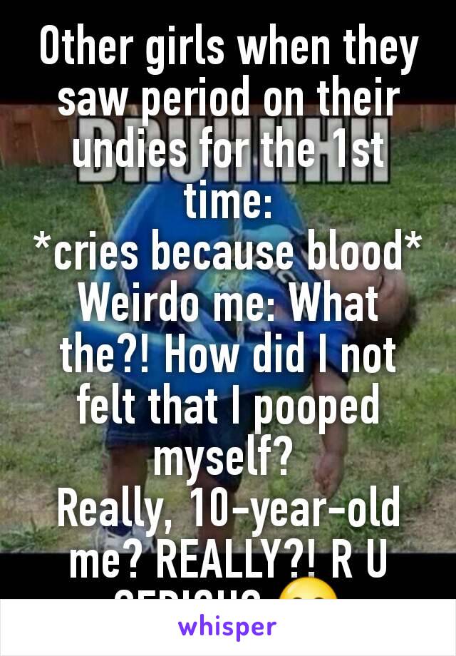 Other girls when they saw period on their undies for the 1st time:
*cries because blood*
Weirdo me: What the?! How did I not felt that I pooped myself? 
Really, 10-year-old me? REALLY?! R U SERIOUS 😂