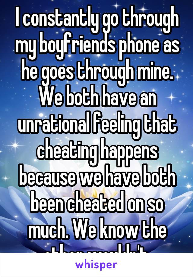 I constantly go through my boyfriends phone as he goes through mine. We both have an unrational feeling that cheating happens because we have both been cheated on so much. We know the other wouldn't.