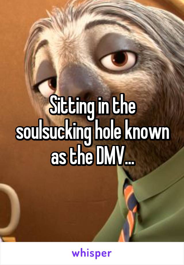 Sitting in the soulsucking hole known as the DMV...