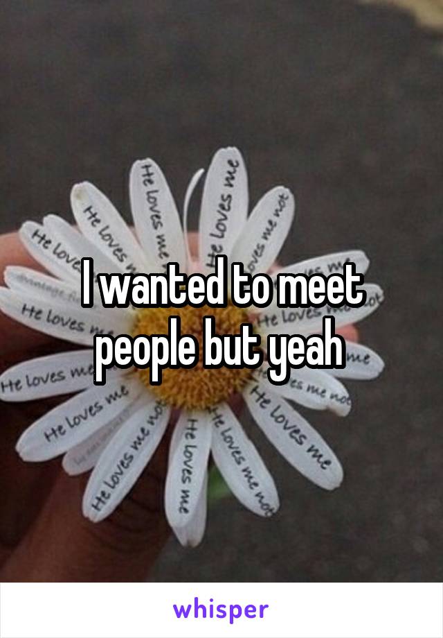 I wanted to meet people but yeah 