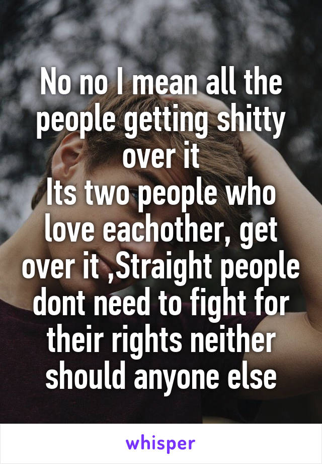 No no I mean all the people getting shitty over it
Its two people who love eachother, get over it ,Straight people dont need to fight for their rights neither should anyone else