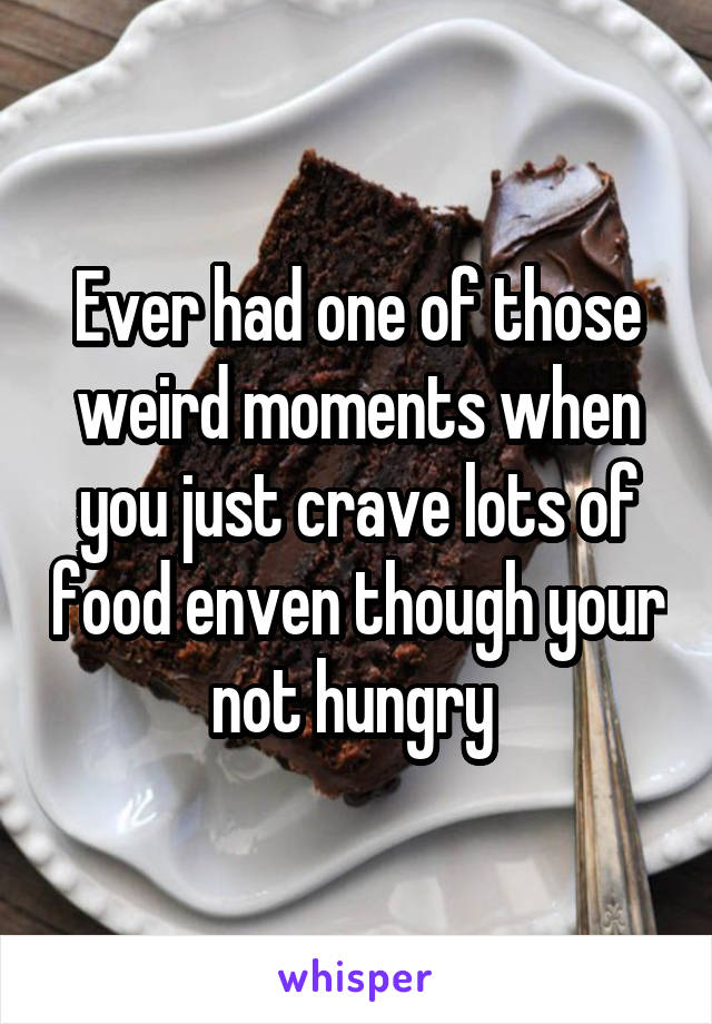 Ever had one of those weird moments when you just crave lots of food enven though your not hungry 