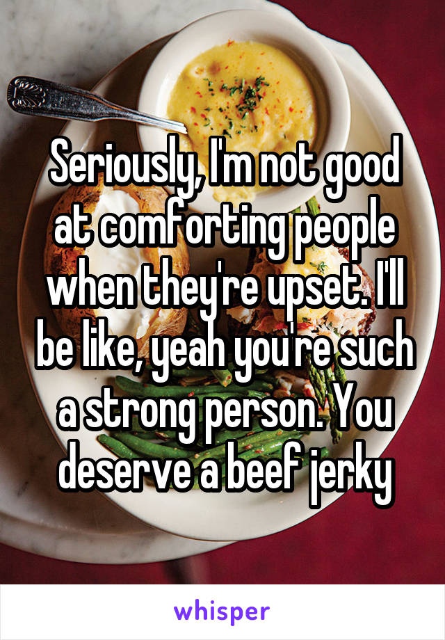Seriously, I'm not good at comforting people when they're upset. I'll be like, yeah you're such a strong person. You deserve a beef jerky