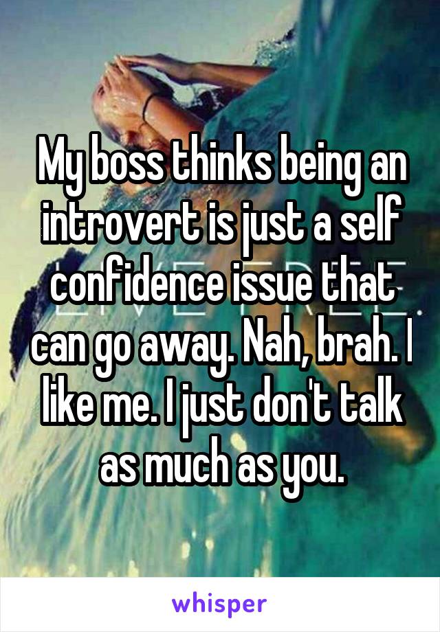 My boss thinks being an introvert is just a self confidence issue that can go away. Nah, brah. I like me. I just don't talk as much as you.