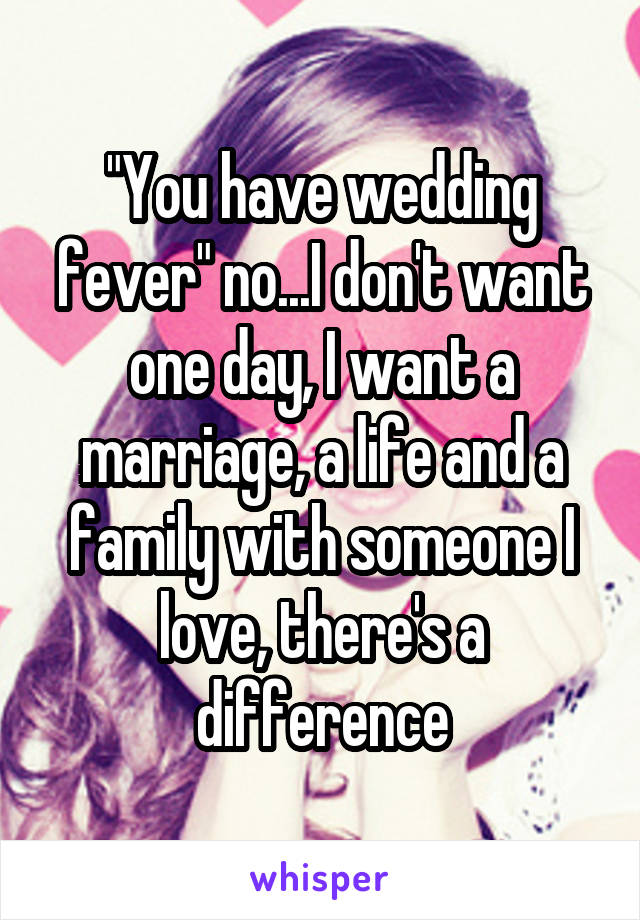 "You have wedding fever" no...I don't want one day, I want a marriage, a life and a family with someone I love, there's a difference