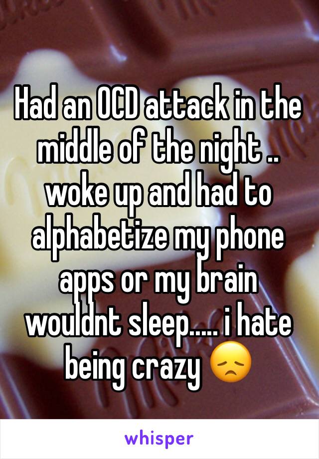 Had an OCD attack in the middle of the night .. woke up and had to alphabetize my phone apps or my brain wouldnt sleep..... i hate being crazy 😞