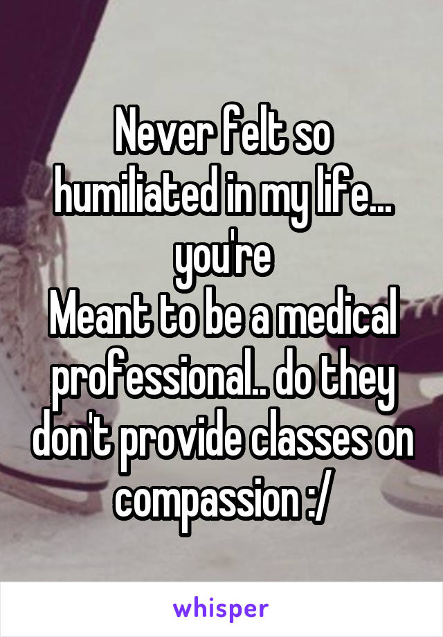 Never felt so humiliated in my life... you're
Meant to be a medical professional.. do they don't provide classes on compassion :/