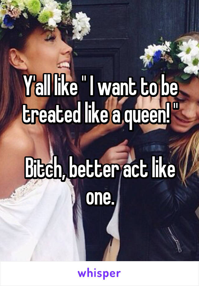 Y'all like " I want to be treated like a queen! "

Bitch, better act like one.