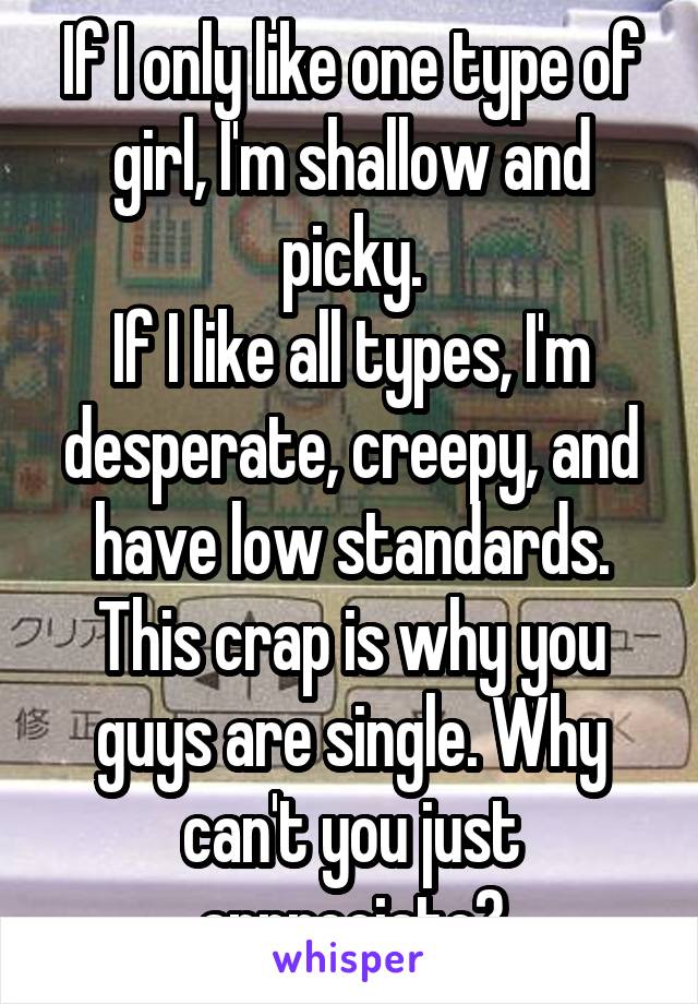If I only like one type of girl, I'm shallow and picky.
If I like all types, I'm desperate, creepy, and have low standards.
This crap is why you guys are single. Why can't you just appreciate?