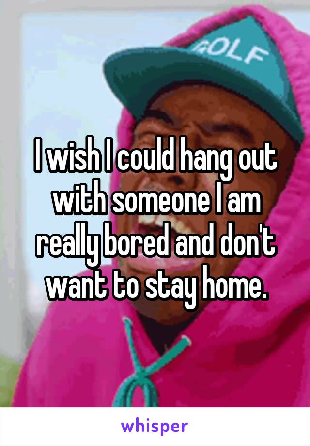 I wish I could hang out with someone I am really bored and don't want to stay home.