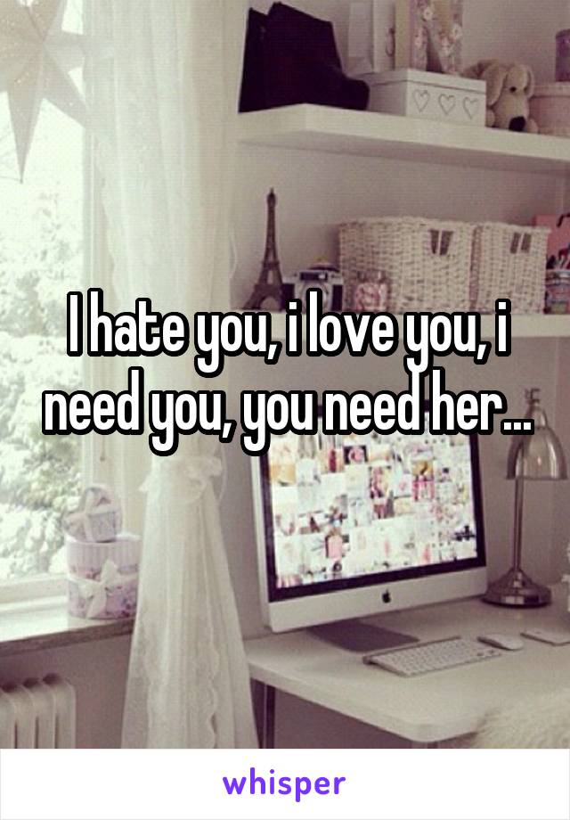 I hate you, i love you, i need you, you need her... 
