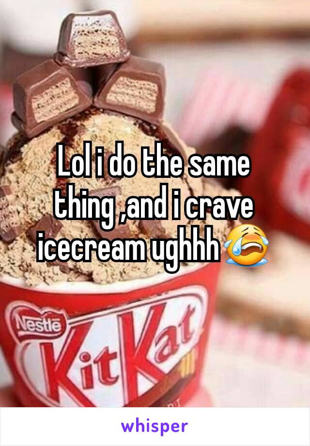 Lol i do the same thing ,and i crave icecream ughhh😭