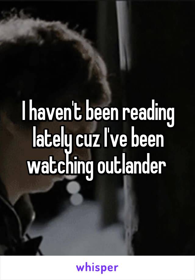 I haven't been reading lately cuz I've been watching outlander 