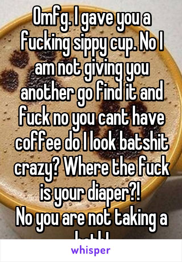Omfg. I gave you a fucking sippy cup. No I am not giving you another go find it and fuck no you cant have coffee do I look batshit crazy? Where the fuck is your diaper?! 
No you are not taking a bath!
