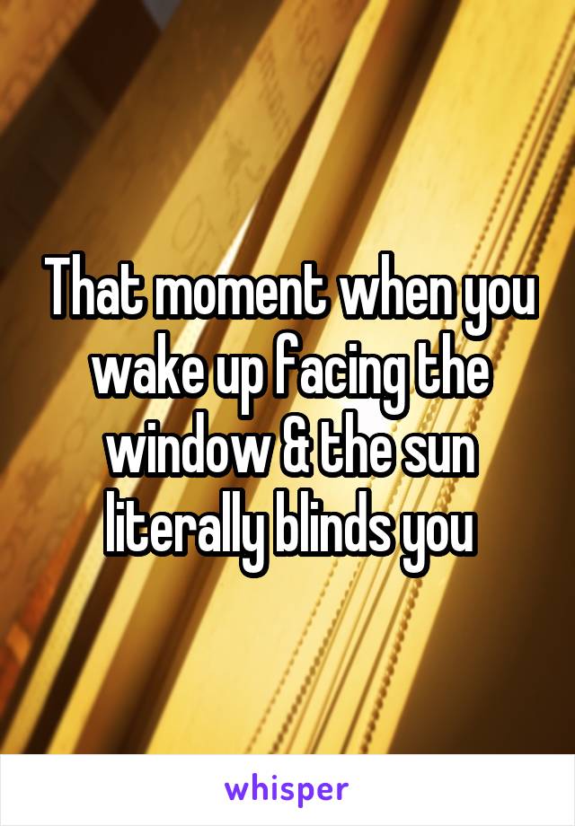 That moment when you wake up facing the window & the sun literally blinds you