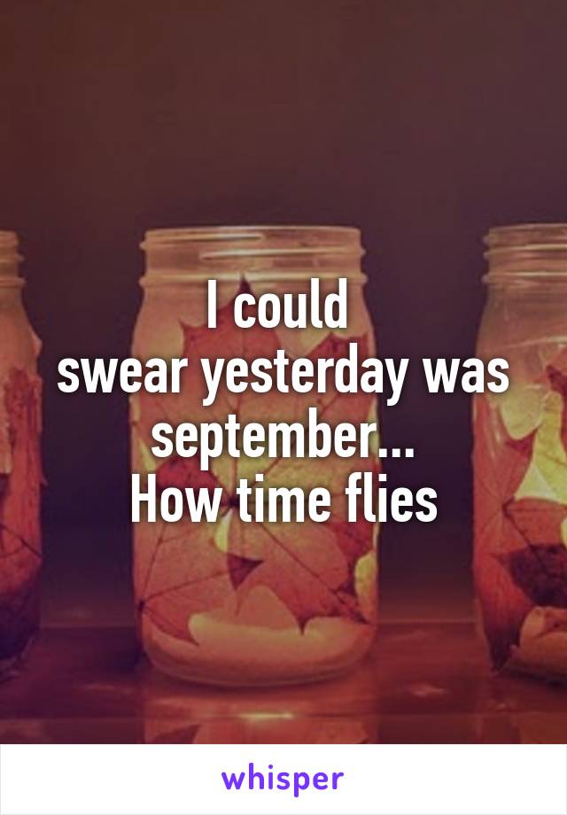 I could 
swear yesterday was september...
How time flies