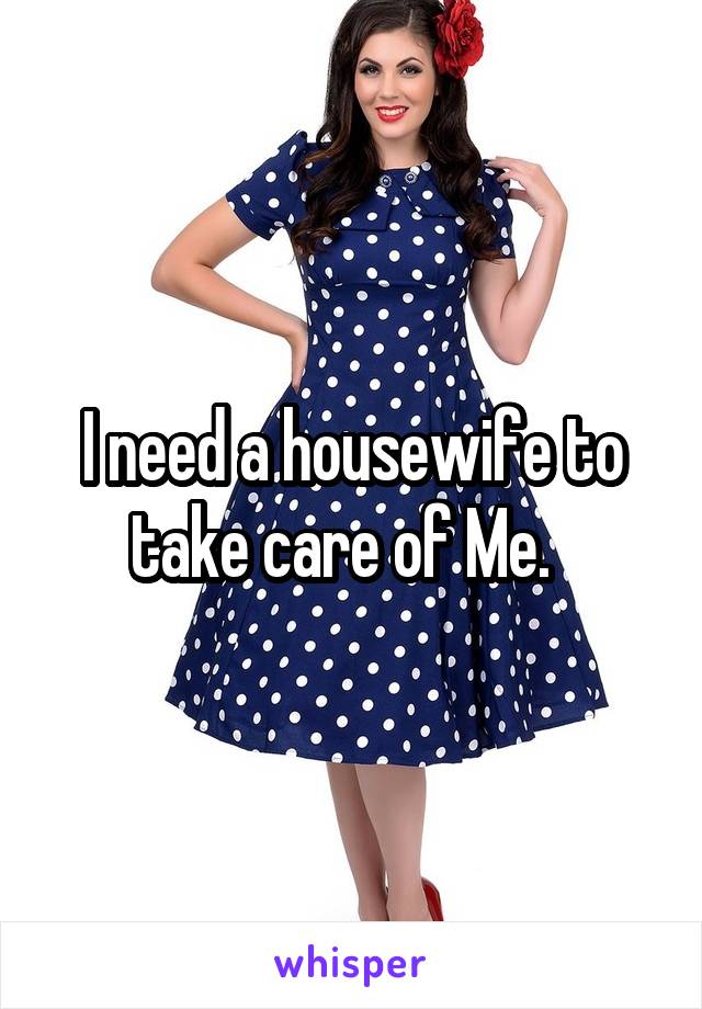 I need a housewife to take care of Me.  