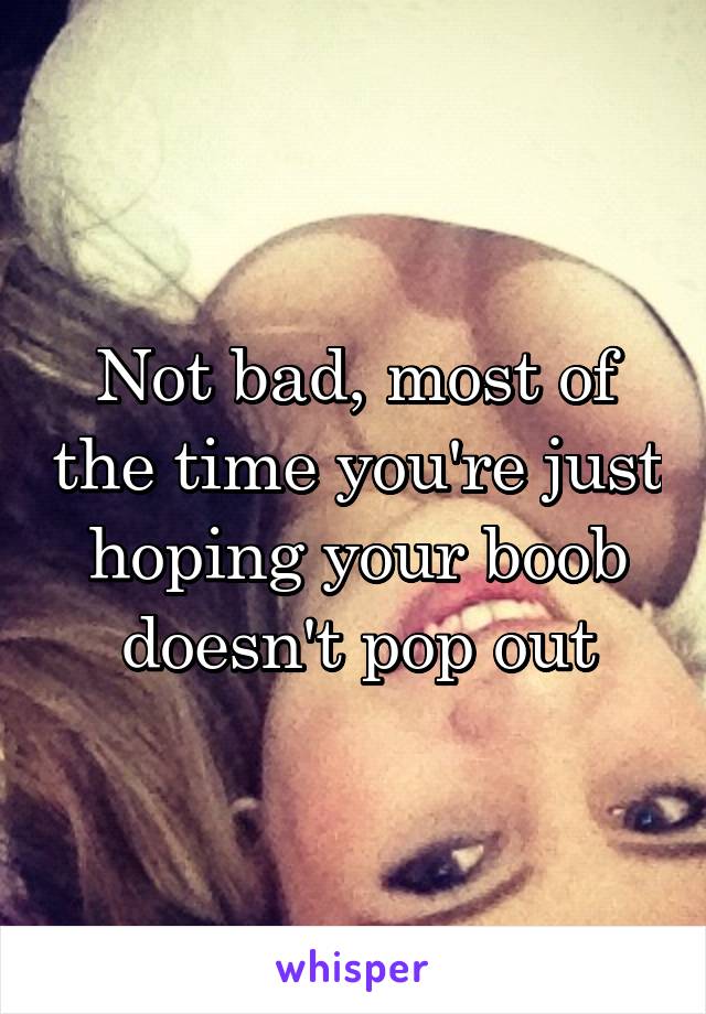 Not bad, most of the time you're just hoping your boob doesn't pop out