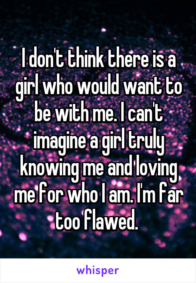 I don't think there is a girl who would want to be with me. I can't imagine a girl truly knowing me and loving me for who I am. I'm far too flawed. 