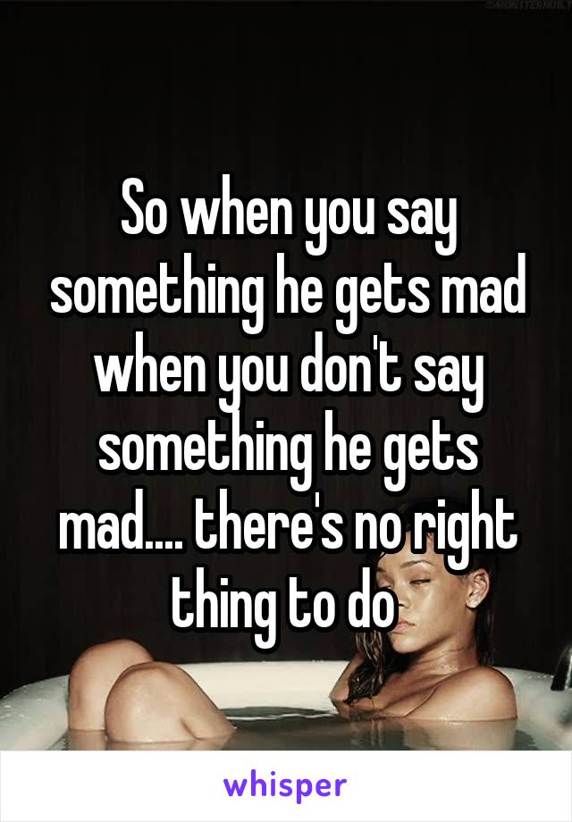 So when you say something he gets mad when you don't say something he gets mad.... there's no right thing to do 