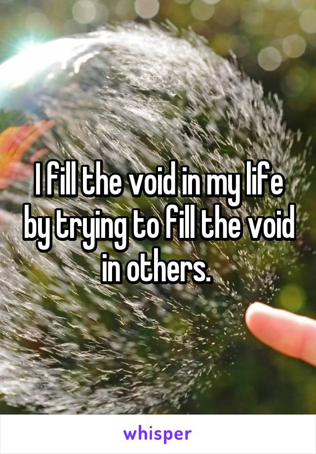 I fill the void in my life by trying to fill the void in others. 