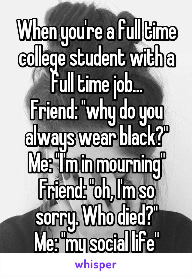 When you're a full time college student with a full time job...
Friend: "why do you always wear black?"
Me: "I'm in mourning"
Friend: "oh, I'm so sorry. Who died?"
Me: "my social life"