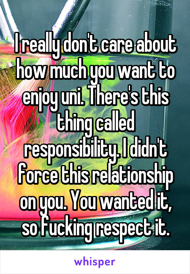 I really don't care about how much you want to enjoy uni. There's this thing called responsibility. I didn't force this relationship on you. You wanted it, so fucking respect it.