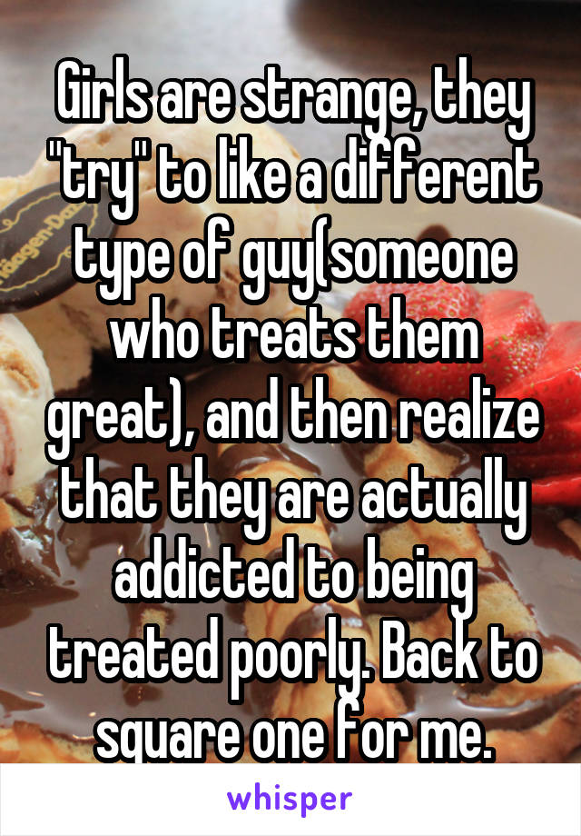 Girls are strange, they "try" to like a different type of guy(someone who treats them great), and then realize that they are actually addicted to being treated poorly. Back to square one for me.