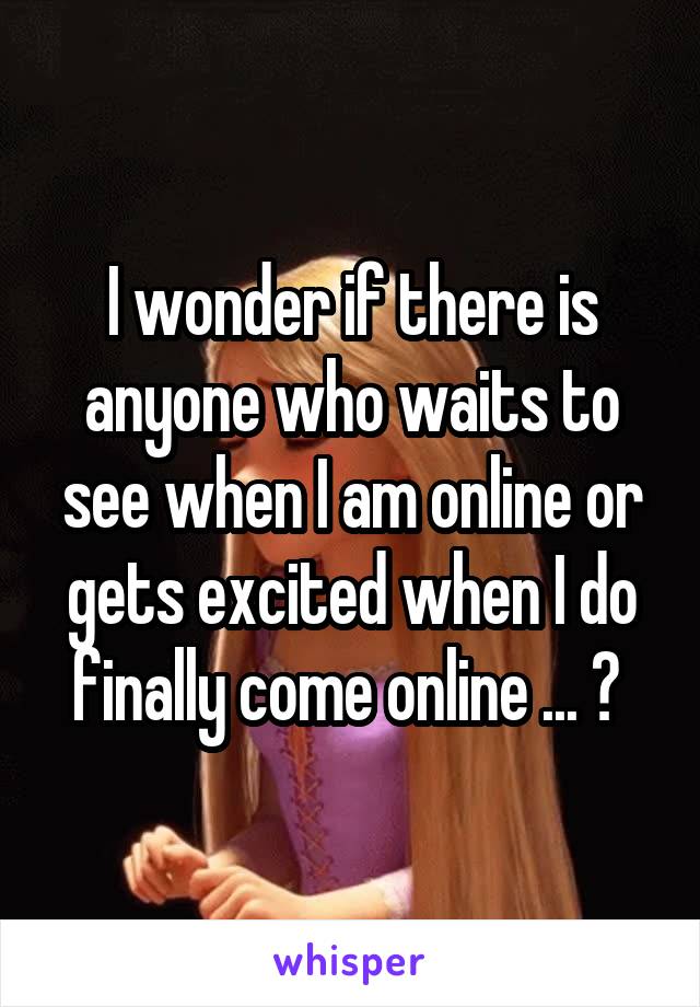 I wonder if there is anyone who waits to see when I am online or gets excited when I do finally come online ... ? 