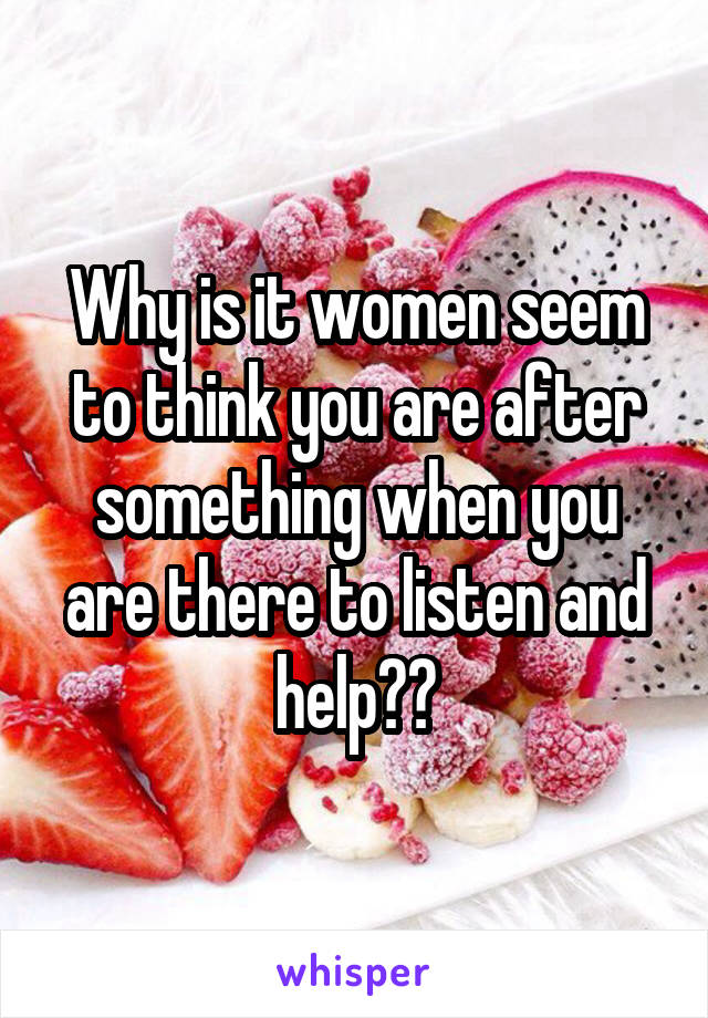 Why is it women seem to think you are after something when you are there to listen and help??