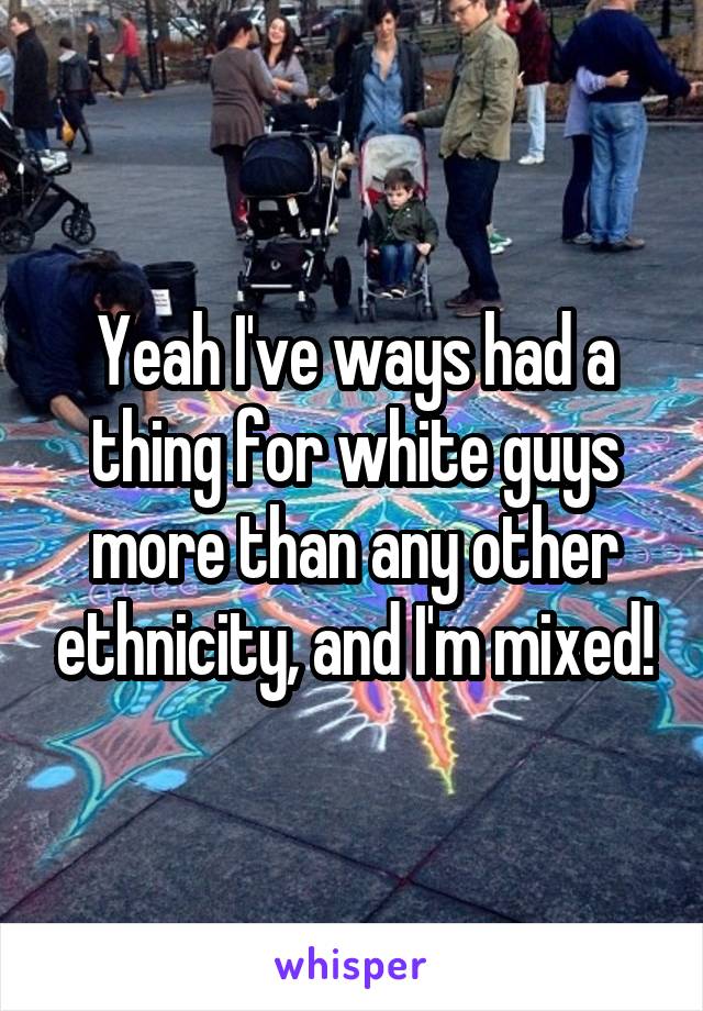 Yeah I've ways had a thing for white guys more than any other ethnicity, and I'm mixed!