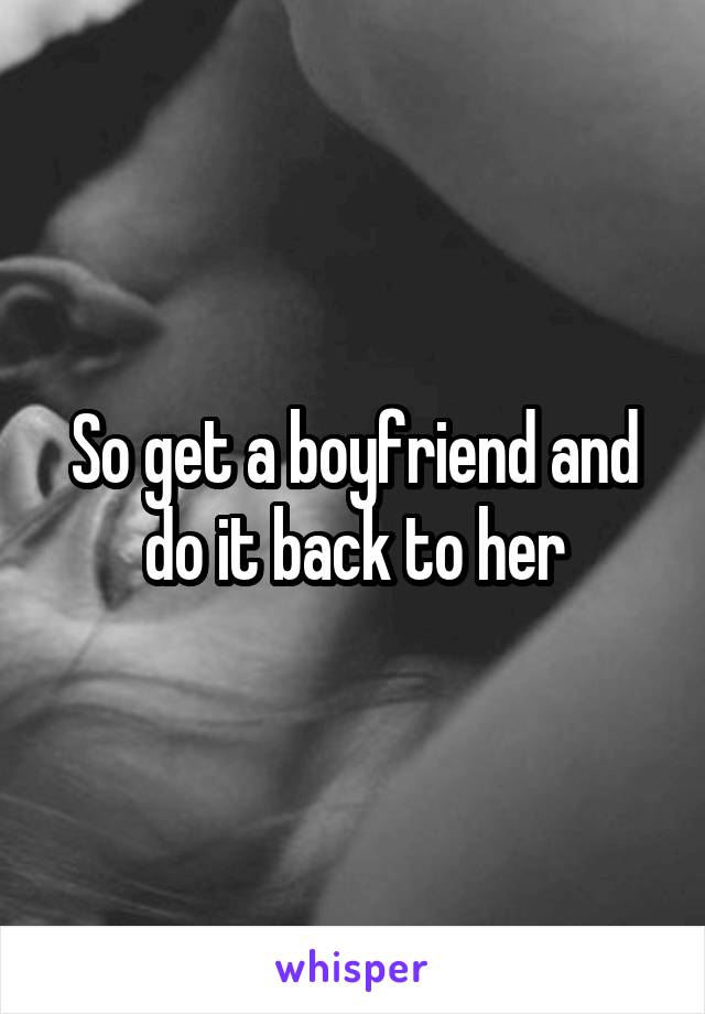 So get a boyfriend and do it back to her