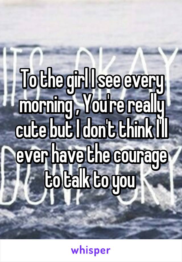 To the girl I see every morning , You're really cute but I don't think I'll ever have the courage to talk to you 