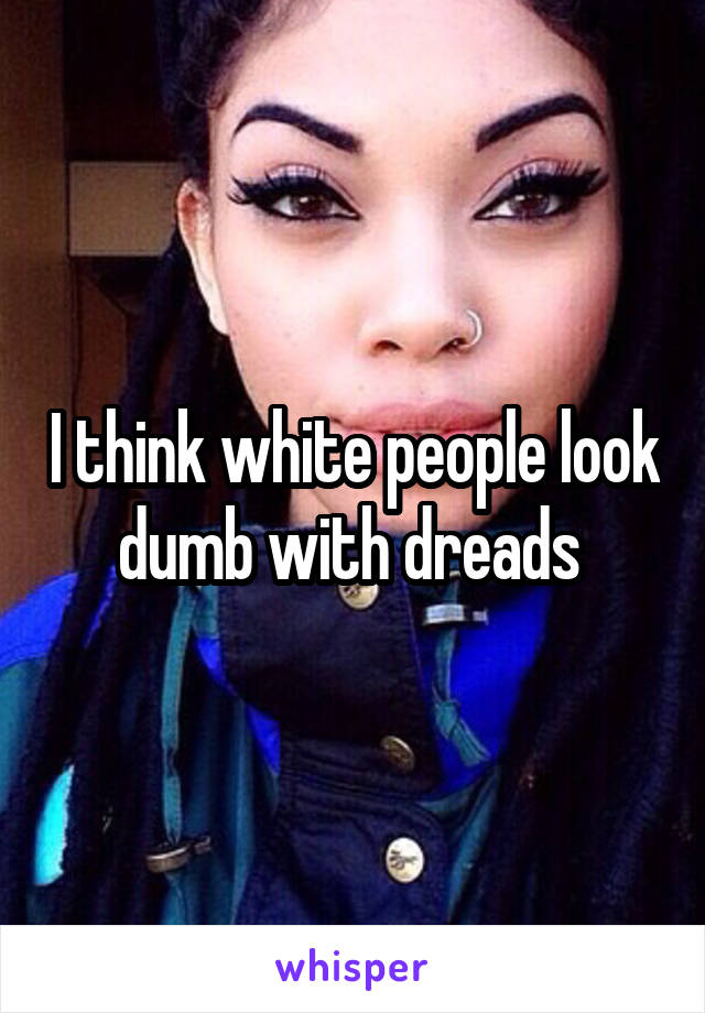 I think white people look dumb with dreads 