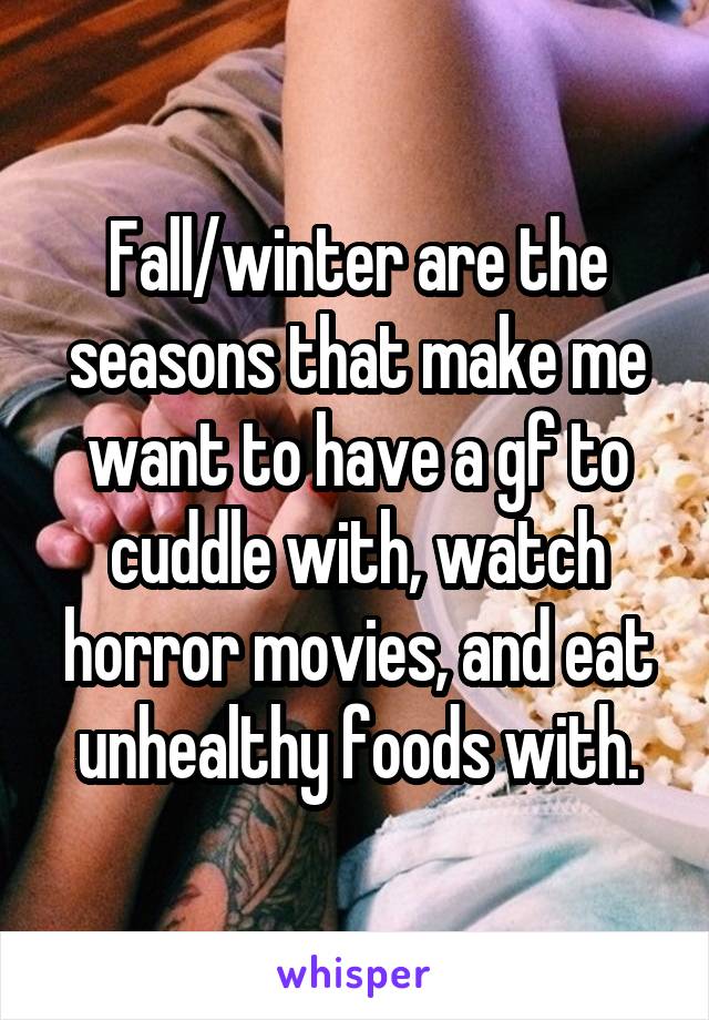 Fall/winter are the seasons that make me want to have a gf to cuddle with, watch horror movies, and eat unhealthy foods with.