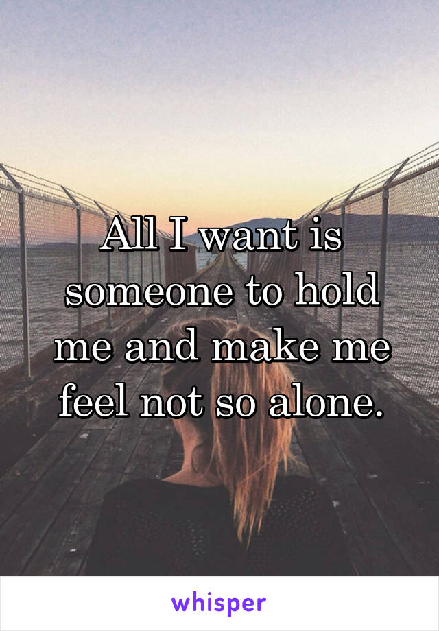 All I want is someone to hold me and make me feel not so alone.