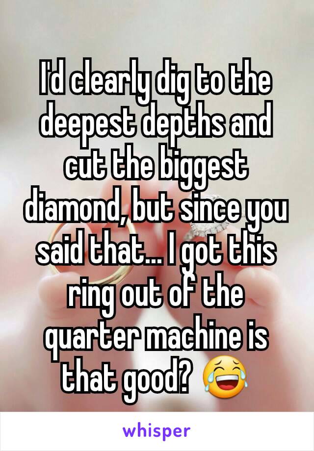 I'd clearly dig to the deepest depths and cut the biggest diamond, but since you said that... I got this ring out of the quarter machine is that good? 😂