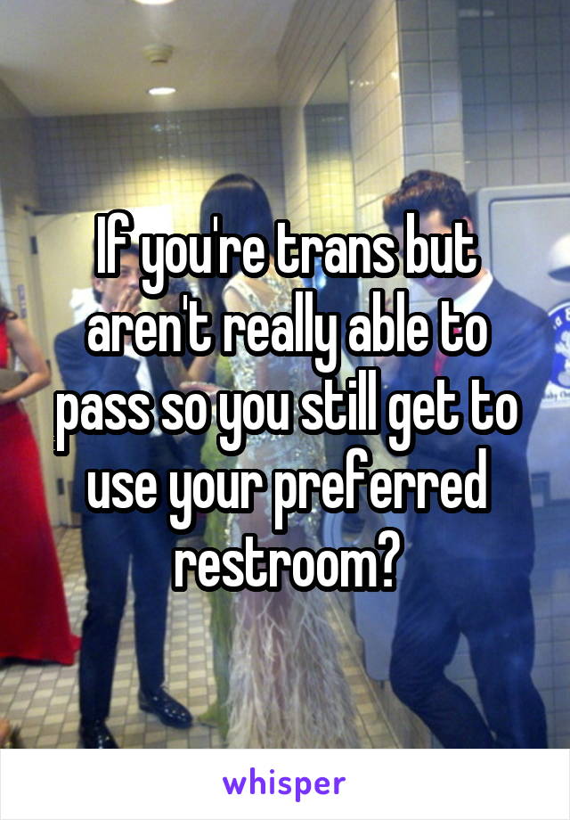 If you're trans but aren't really able to pass so you still get to use your preferred restroom?