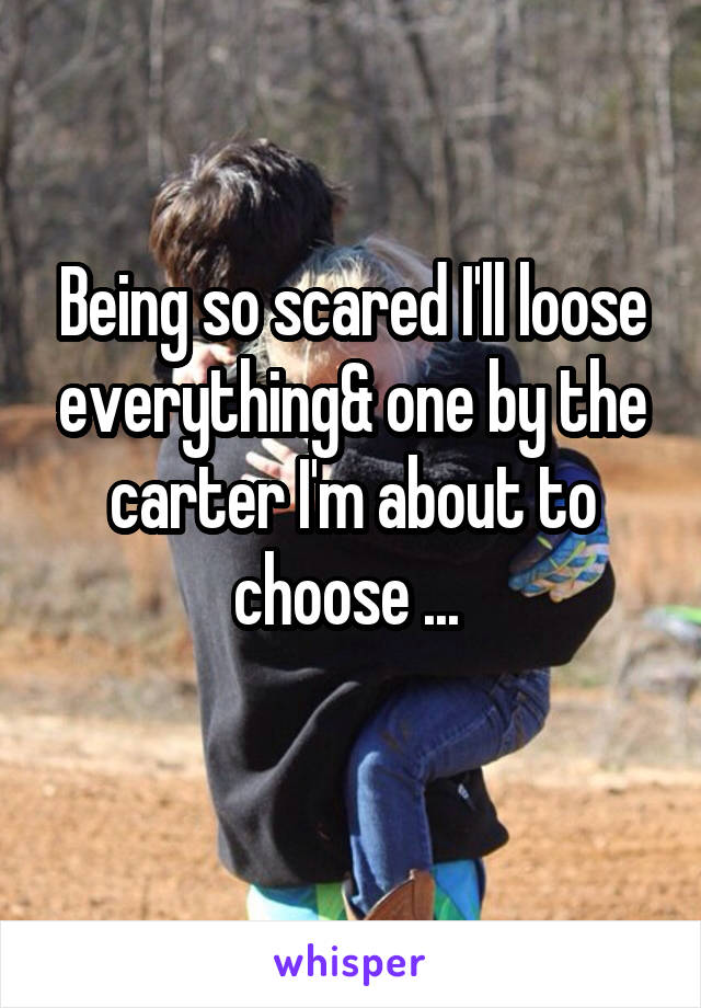 Being so scared I'll loose everything& one by the carter I'm about to choose ... 
