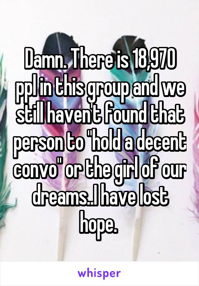 Damn. There is 18,970 ppl in this group and we still haven't found that person to "hold a decent convo" or the girl of our dreams..I have lost hope. 