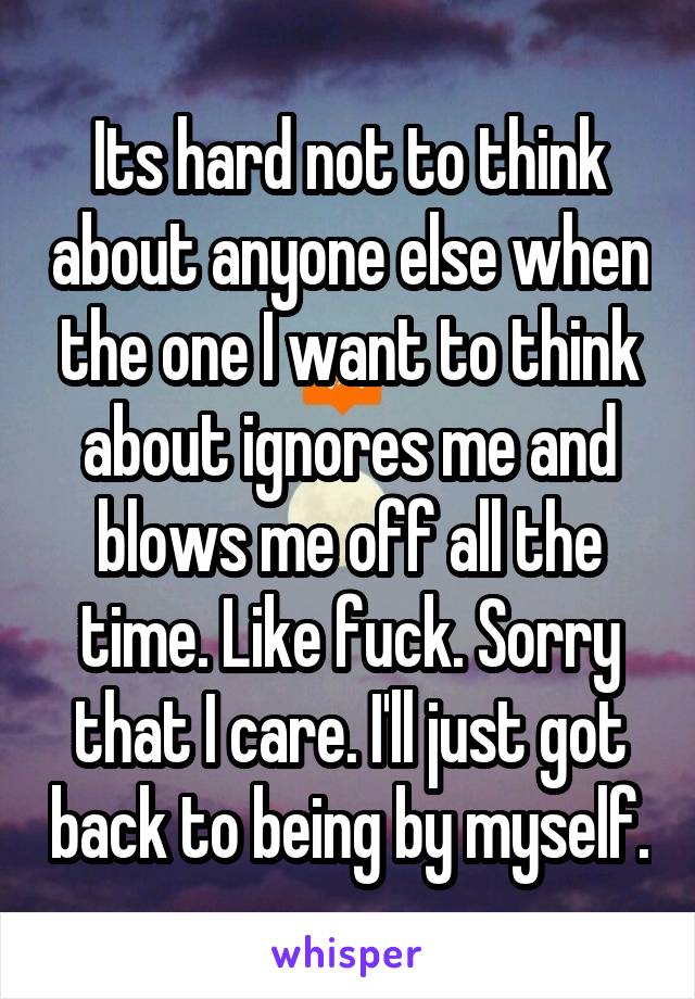 Its hard not to think about anyone else when the one I want to think about ignores me and blows me off all the time. Like fuck. Sorry that I care. I'll just got back to being by myself.