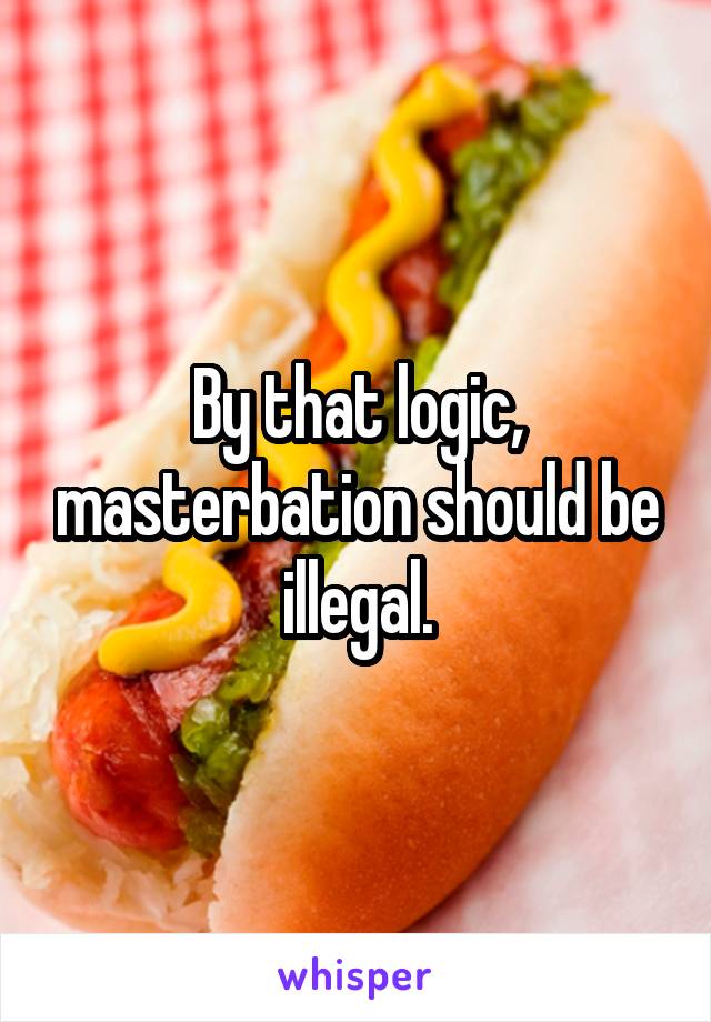 By that logic, masterbation should be illegal.