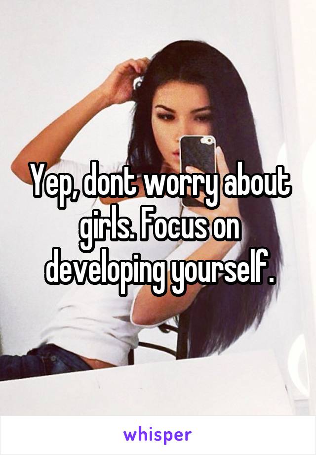Yep, dont worry about girls. Focus on developing yourself.