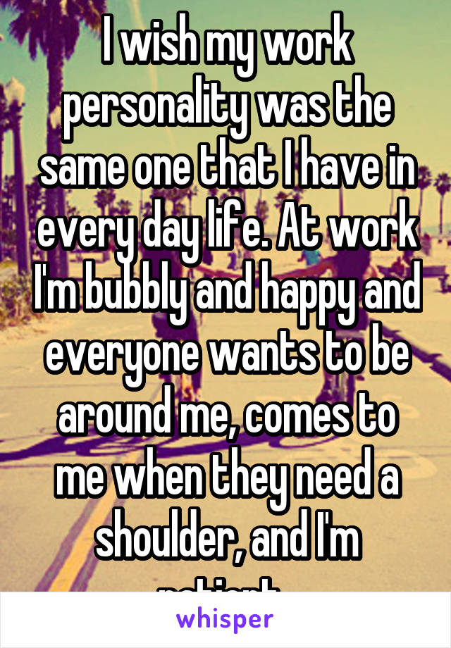 I wish my work personality was the same one that I have in every day life. At work I'm bubbly and happy and everyone wants to be around me, comes to me when they need a shoulder, and I'm patient. 