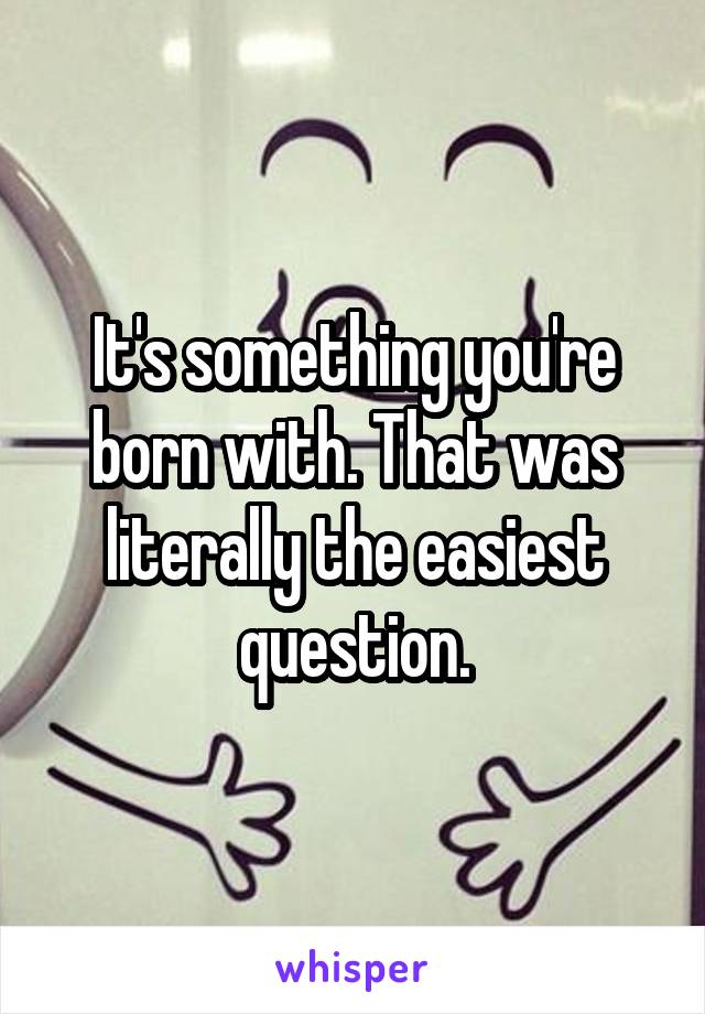 It's something you're born with. That was literally the easiest question.