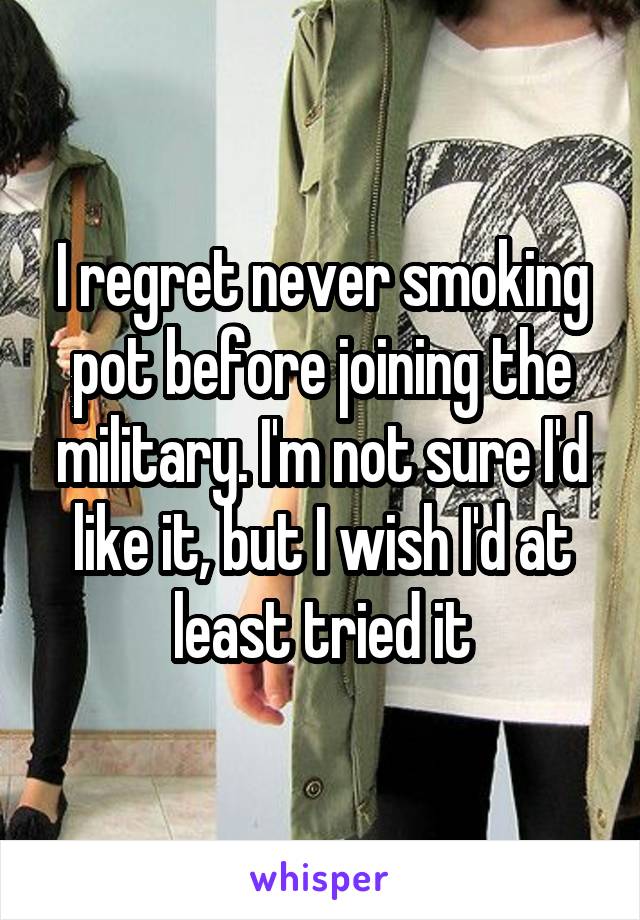 I regret never smoking pot before joining the military. I'm not sure I'd like it, but I wish I'd at least tried it